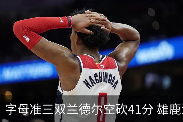 字母准三双兰德尔空砍41分 雄鹿淘汰尼克斯